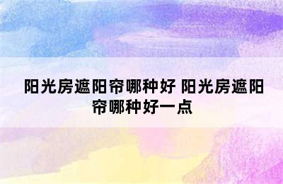  阳光房遮阳帘哪种好 阳光房遮阳帘哪种好一点